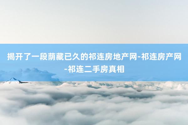 揭开了一段荫藏已久的祁连房地产网-祁连房产网-祁连二手房真相
